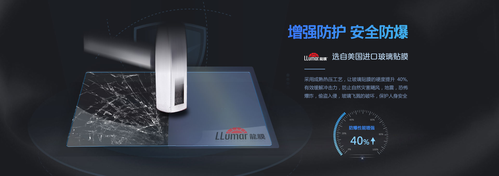 增強防護，安全防爆！LLumar龍膜 選自美國進口玻璃貼膜，采用成熟熱壓工藝，讓玻璃貼膜的硬度提升40%，有效緩解沖擊力，防止自然災害颶風，地震，恐怖爆炸，偷盜入侵，玻璃飛濺的破壞，保護人身安全。